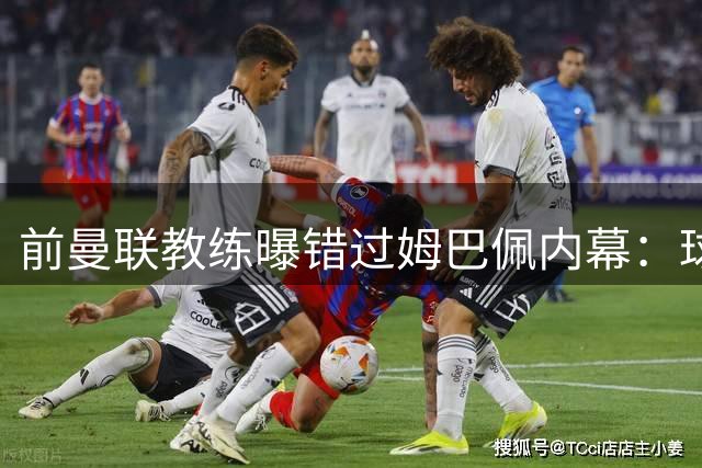 前曼联教练曝错过姆巴佩内幕：球探认为其不够格